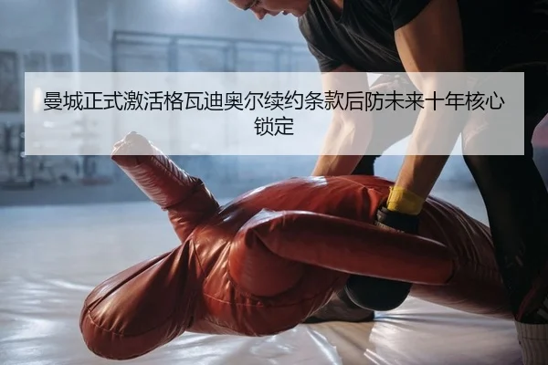 曼城正式激活格瓦迪奥尔续约条款后防未来十年核心锁定